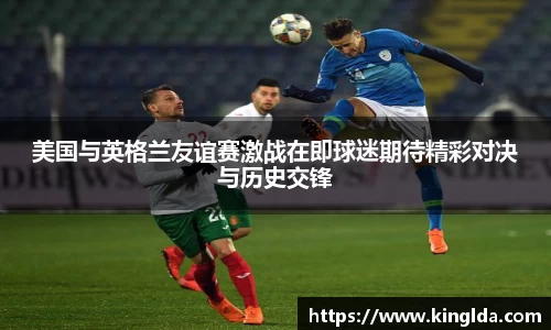 美国与英格兰友谊赛激战在即球迷期待精彩对决与历史交锋